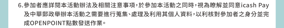 注意事項：6.參加者應詳閱本活動辦法及相關注意事項，於參加本活動之同時，視為瞭解並同意icash Pay及中華郵政舉辦本活動之需要進行蒐集、處理及利用其個人資料，以利核對參加者之身分並完成OPENPOINT點數發送作業。