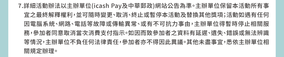 注意事項：7.詳細活動辦法以主辦單位(icash Pay及中華郵政)網站公告為準。主辦單位保留本活動所有事宜之最終解釋權利，並可隨時變更、取消、終止或暫停本活動及替換其他獎項；活動如遇有任何因電腦系統、網路、電話等故障或傳輸異常、或有不可抗力事由，主辦單位得暫時停止相關服務，參加者同意取消當次消費支付指示。如因而致參加者之資料有延遲、遺失、錯誤或無法辨識等情況，主辦單位不負任何法律責任，參加者亦不得因此異議。其他未盡事宜，悉依主辦單位相關規定辦理。