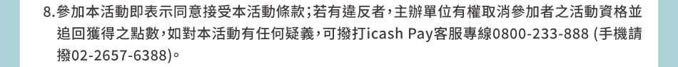 注意事項：9.OPENPOINT點數由統一超商發行，點數規則(例如使用效期/範圍/方式)、累兌紀錄或相關問題，請至OPENPOINT APP查詢或電洽OPENPOINT客服中心0800-711-177(手機請撥02-2627-1650)，請mail至 service@mail.openpoint.com.tw 並留下icash Pay用戶手機號碼、icash Pay帳號、問題等，供查詢回覆。