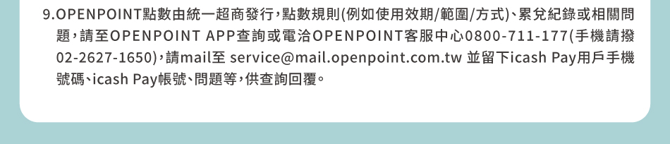 注意事項：9.OPENPOINT點數由統一超商發行，點數規則(例如使用效期/範圍/方式)、累兌紀錄或相關問題，請至OPENPOINT APP查詢或電洽OPENPOINT客服中心0800-711-177(手機請撥02-2627-1650)，請mail至 service@mail.openpoint.com.tw 並留下icash Pay用戶手機號碼、icash Pay帳號、問題等，供查詢回覆。