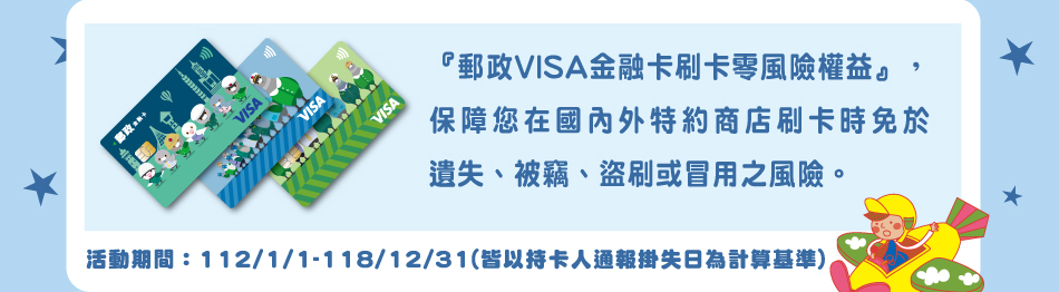 『郵政VISA金融卡刷卡零風險權益』，保障您在國內外特約商店刷卡時免於遺失、被竊、盜刷或冒用之風險。(請點選連結瞭解您的相關權益)活動期間：112/1/1-118/12/31(皆以持卡人通報掛失日為計算基準)