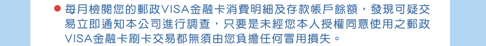 保障權益，請您跟我這樣做：3.每月檢閱您的郵政VISA金融卡消費明細及存款帳戶餘額，發現可疑交易立即通知本公司進行調查，只要是未經您本人授權同意使用之郵政VISA金融卡刷卡交易都無須由您負擔任何冒用損失。