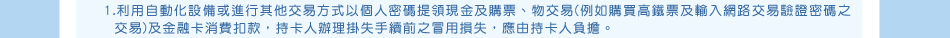 除外條款：1.利用自動化設備或進行其他交易方式以個人密碼提領現金及購票、物交易(例如購買高鐵票及輸入網路交易驗證密碼之交易)及金融卡消費扣款，持卡人辦理掛失手續前之冒用損失，應由持卡人負擔。