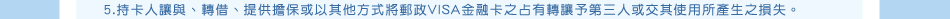 除外條款：5.持卡人讓與、轉借、提供擔保或以其他方式將郵政VISA金融卡之占有轉讓予第三人或交其使用所產生之損失。