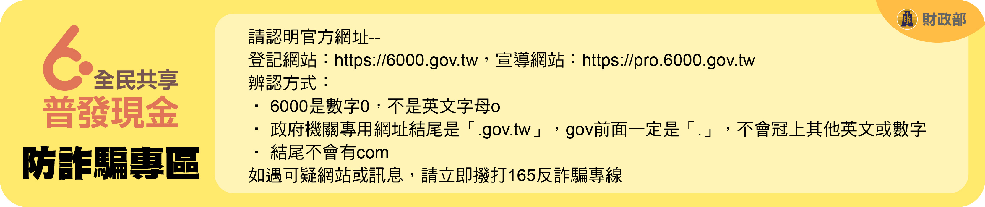 全民共享普發現金防詐騙專區請認明官方網址登記網站http://6000.gov.tw、宣導網站https://pro.6000.gov.tw，辨認方式:6000是數字0，不是英文字母o、政府機關專用網址結尾是「.gov.tw」，gov前面一定是「.」，部會冠上其他英文或數字、結尾不會有com，如遇可疑網站或訊息，請立即撥打165反詐騙專線