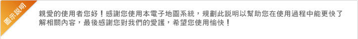 親愛的使用者您好！感謝您使用本電子地圖系統，規劃此說明以幫助您在使用過程中能更快了解相關內容，最後感謝您對我們的愛護，希望您使用愉快！