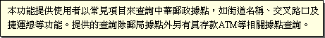 本功能提供使用者以常見項目來查詢中華郵政據點，如街道名稱、交叉路口及捷運線等功能。提供的查詢除郵局據點外另有具存款ATM等相關據點查詢。