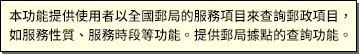 本功能提供使用者以全省郵局的服務項目來查詢郵政項目，如服務性質、服務時段等功能。提供郵局據點的查詢功能。